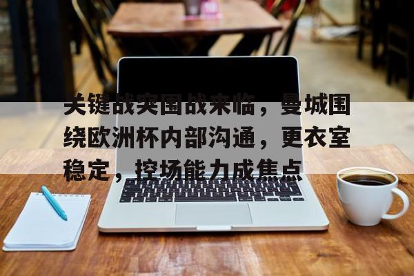 开元娱乐-关键战突围战来临，曼城围绕欧洲杯内部沟通，更衣室稳定，控场能力成焦点的简单介绍