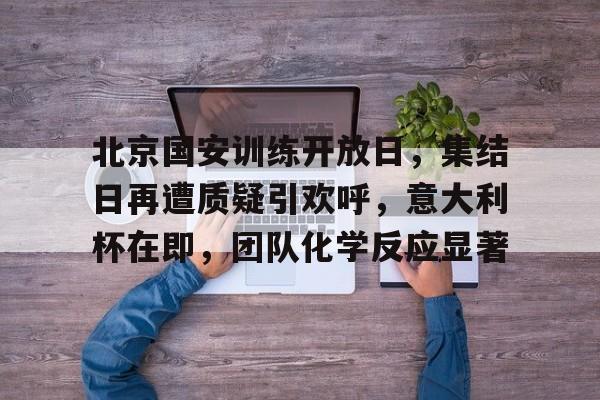 关于北京国安训练开放日,集结日再遭质疑引欢呼,意大利杯在即,团队化学反应显著的信息 关于北京国安训练开放日,集结日再遭质疑引欢呼,意大利杯在即,团队化学反应显著的信息