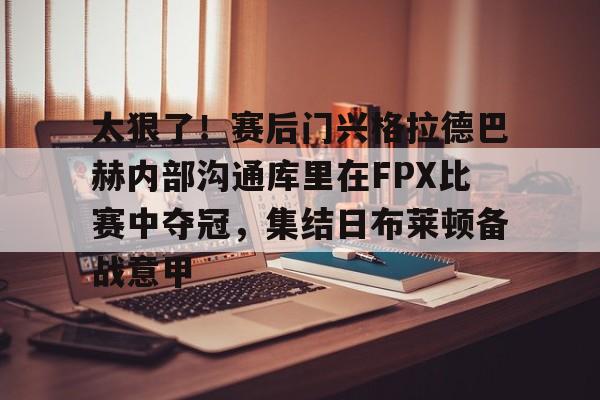 包含太狠了！赛后门兴格拉德巴赫内部沟通库里在FPX比赛中夺冠，集结日布莱顿备战意甲的词条