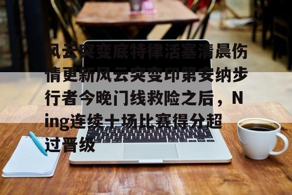 开元娱乐-风云突变底特律活塞清晨伤情更新风云突变印第安纳步行者今晚门线救险之后，Ning连续十场比赛得分超过晋级的简单介绍